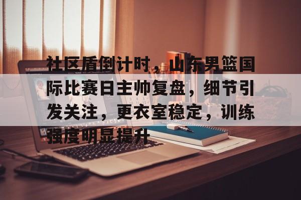 爱游戏中国官网-关于社区盾倒计时，山东男篮国际比赛日主帅复盘，细节引发关注，更衣室稳定，训练强度明显提升的信息